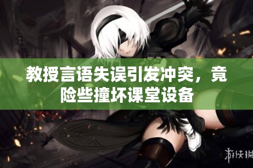 教授言语失误引发冲突，竟险些撞坏课堂设备