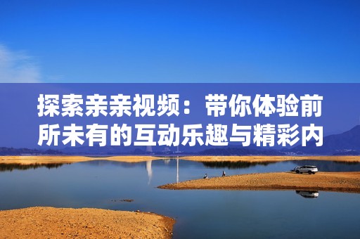 探索亲亲视频：带你体验前所未有的互动乐趣与精彩内容