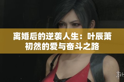 离婚后的逆袭人生：叶辰萧初然的爱与奋斗之路