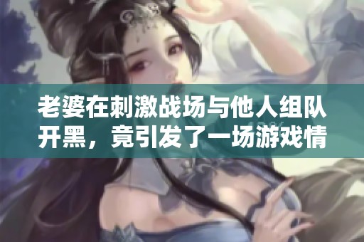 老婆在刺激战场与他人组队开黑，竟引发了一场游戏情缘