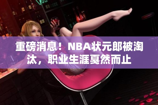 重磅消息！NBA状元郎被淘汰，职业生涯戛然而止