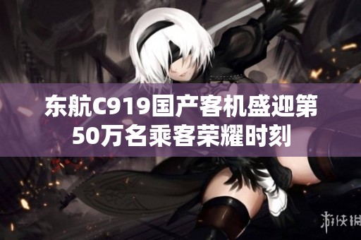 东航C919国产客机盛迎第50万名乘客荣耀时刻