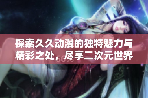 探索久久动漫的独特魅力与精彩之处，尽享二次元世界的无限乐趣