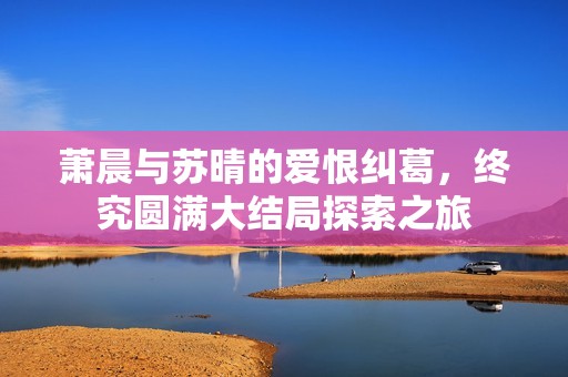 萧晨与苏晴的爱恨纠葛，终究圆满大结局探索之旅