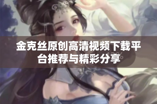 金克丝原创高清视频下载平台推荐与精彩分享