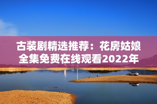 古装剧精选推荐：花房姑娘全集免费在线观看2022年热播剧