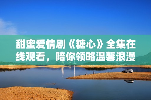 甜蜜爱情剧《糖心》全集在线观看，陪你领略温馨浪漫故事