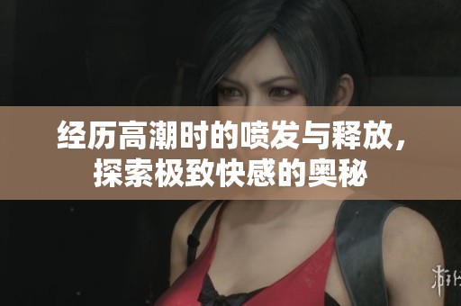 经历高潮时的喷发与释放，探索极致快感的奥秘