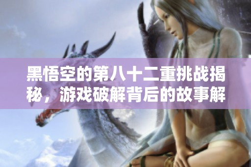 黑悟空的第八十二重挑战揭秘，游戏破解背后的故事解析