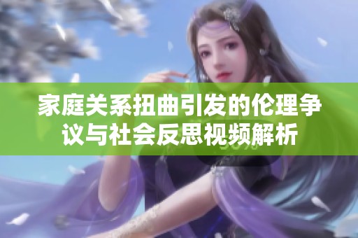 家庭关系扭曲引发的伦理争议与社会反思视频解析