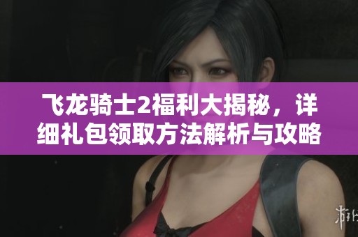 飞龙骑士2福利大揭秘，详细礼包领取方法解析与攻略