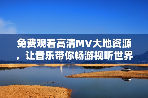 免费观看高清MV大地资源，让音乐带你畅游视听世界