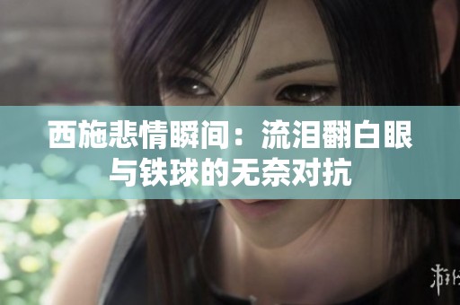 西施悲情瞬间：流泪翻白眼与铁球的无奈对抗