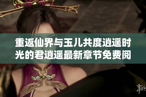 重返仙界与玉儿共度逍遥时光的君逍遥最新章节免费阅读