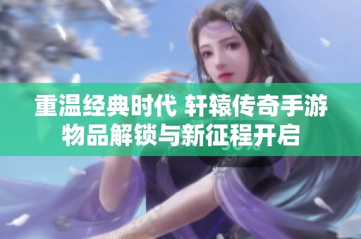 重温经典时代 轩辕传奇手游物品解锁与新征程开启