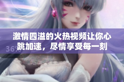 激情四溢的火热视频让你心跳加速，尽情享受每一刻