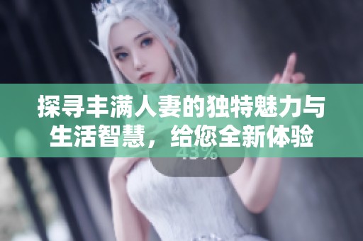探寻丰满人妻的独特魅力与生活智慧，给您全新体验