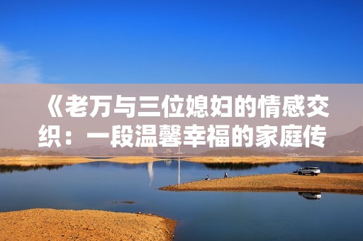 《老万与三位媳妇的情感交织：一段温馨幸福的家庭传奇》