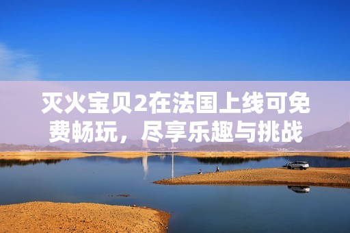 灭火宝贝2在法国上线可免费畅玩，尽享乐趣与挑战