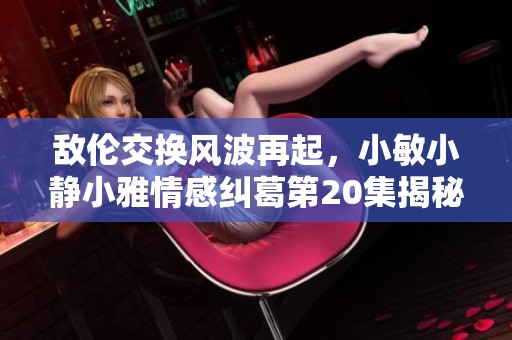 敌伦交换风波再起，小敏小静小雅情感纠葛第20集揭秘