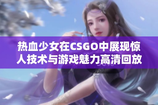 热血少女在CSGO中展现惊人技术与游戏魅力高清回放