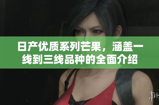 日产优质系列芒果，涵盖一线到三线品种的全面介绍