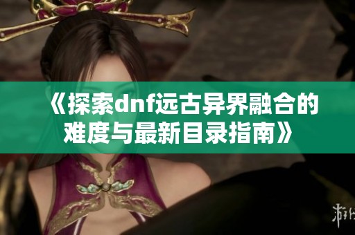 《探索dnf远古异界融合的难度与最新目录指南》