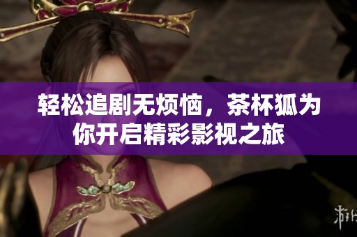 轻松追剧无烦恼，茶杯狐为你开启精彩影视之旅