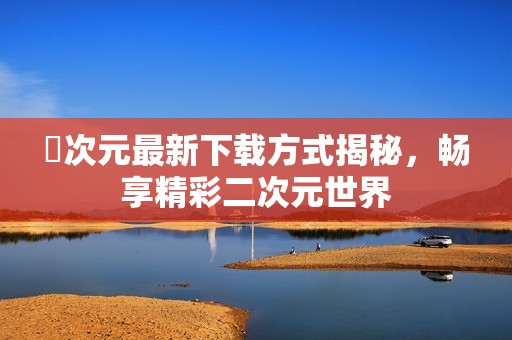 囧次元最新下载方式揭秘，畅享精彩二次元世界
