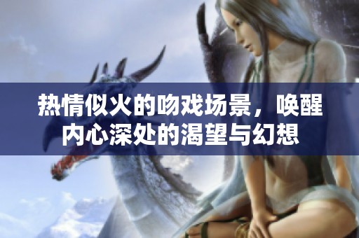 热情似火的吻戏场景，唤醒内心深处的渴望与幻想
