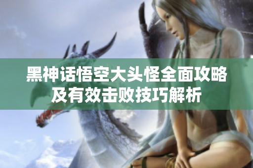 黑神话悟空大头怪全面攻略及有效击败技巧解析