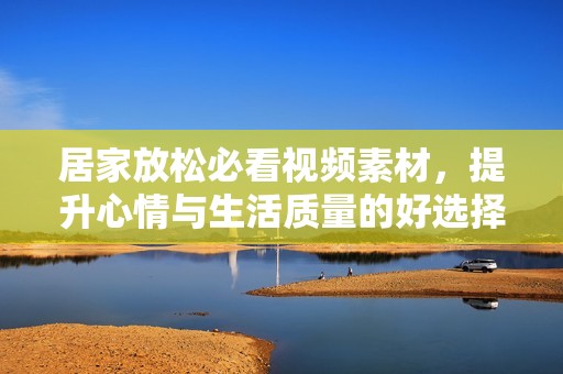 居家放松必看视频素材，提升心情与生活质量的好选择