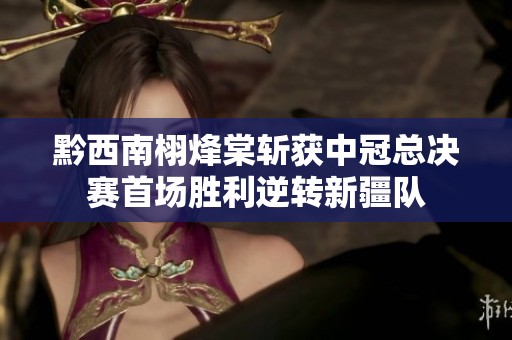 黔西南栩烽棠斩获中冠总决赛首场胜利逆转新疆队