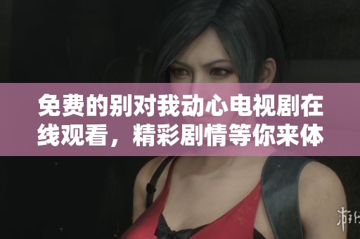 免费的别对我动心电视剧在线观看，精彩剧情等你来体验！