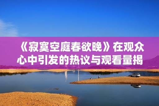 《寂寞空庭春欲晚》在观众心中引发的热议与观看量揭秘