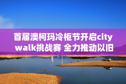 首届澳柯玛冷柜节开启city walk挑战赛 全力推动以旧换新活动