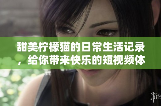 甜美柠檬猫的日常生活记录，给你带来快乐的短视频体验