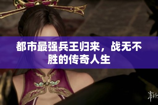 都市最强兵王归来，战无不胜的传奇人生