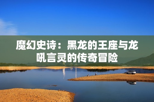 魔幻史诗：黑龙的王座与龙吼言灵的传奇冒险