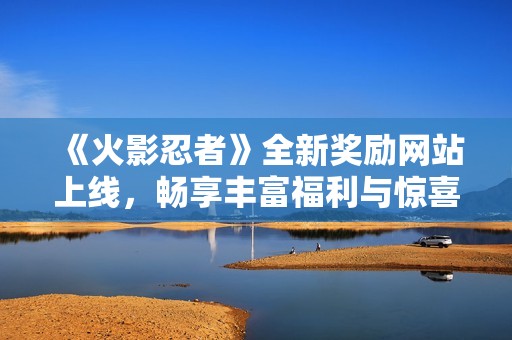 《火影忍者》全新奖励网站上线，畅享丰富福利与惊喜内容