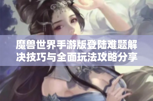 魔兽世界手游版登陆难题解决技巧与全面玩法攻略分享