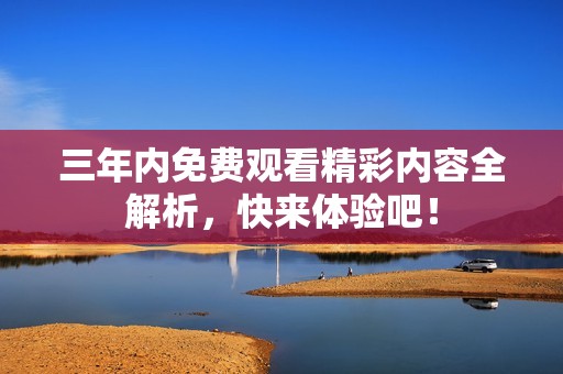 三年内免费观看精彩内容全解析，快来体验吧！