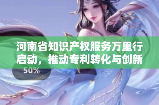 河南省知识产权服务万里行启动，推动专利转化与创新发展新阶段