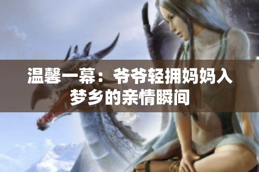 温馨一幕：爷爷轻拥妈妈入梦乡的亲情瞬间