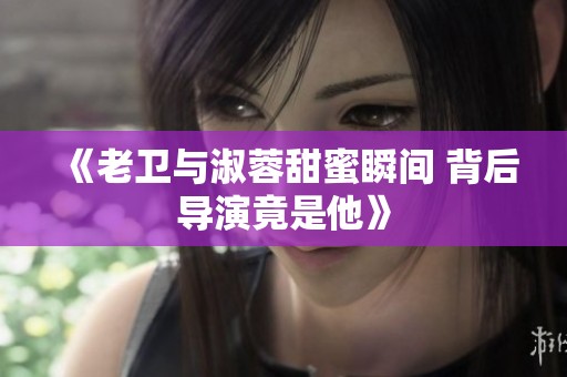 《老卫与淑蓉甜蜜瞬间 背后导演竟是他》