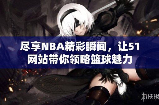 尽享NBA精彩瞬间，让51网站带你领略篮球魅力