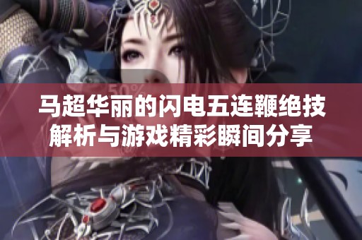 马超华丽的闪电五连鞭绝技解析与游戏精彩瞬间分享
