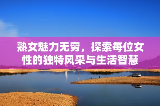 熟女魅力无穷，探索每位女性的独特风采与生活智慧