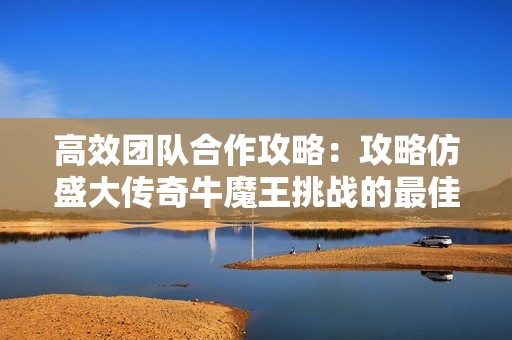 高效团队合作攻略：攻略仿盛大传奇牛魔王挑战的最佳策略与技巧