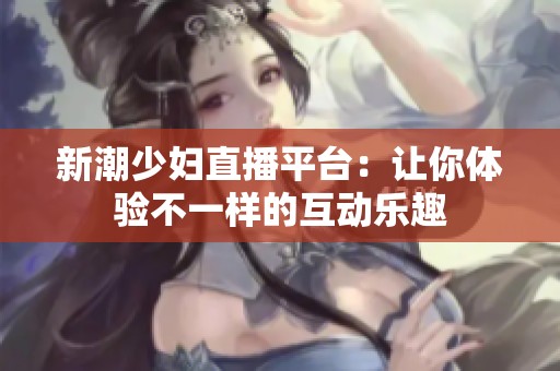 新潮少妇直播平台：让你体验不一样的互动乐趣
